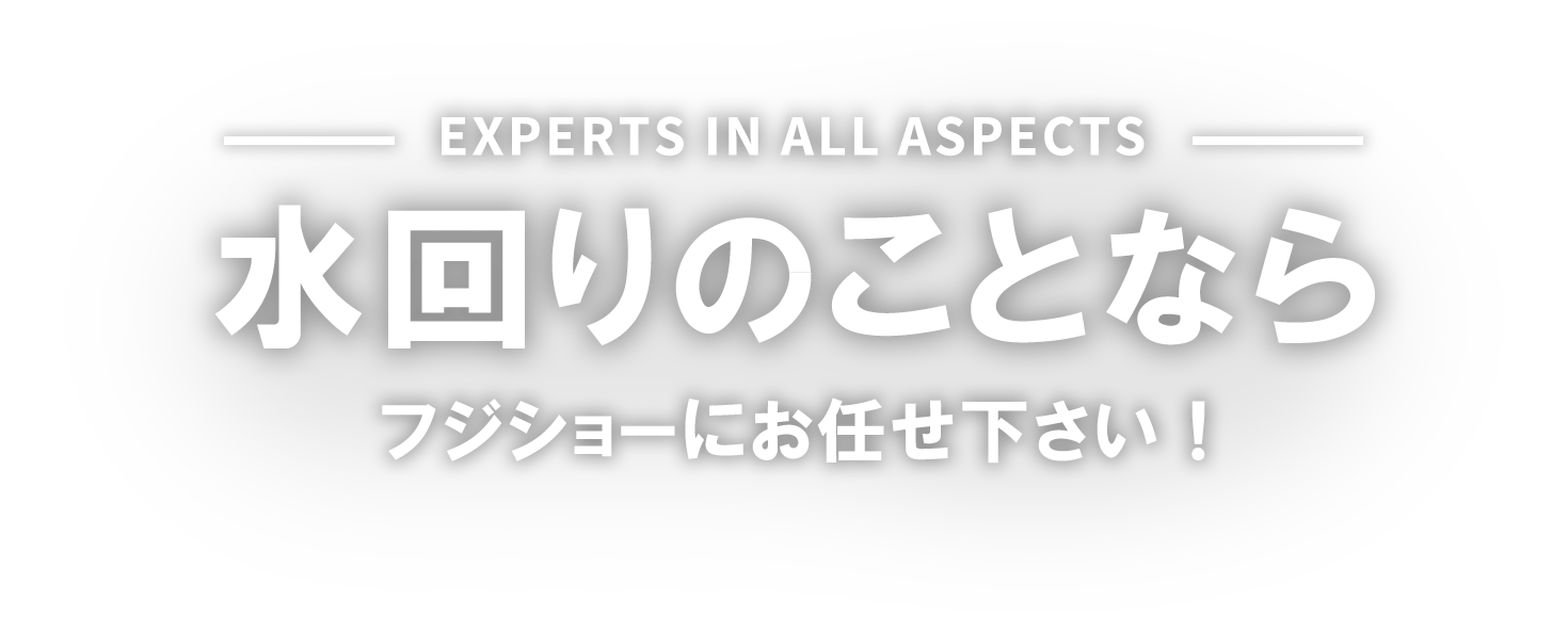 Experts IN ALL ASPECTS 水回りのことなら フジショーにお任せ下さい！